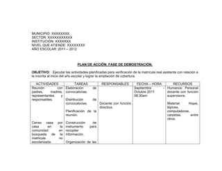 MUNICIPIO: XXXXXXXX
SECTOR: XXXXXXXXXXX
INSTITUCIÓN: XXXXXXX
NIVEL QUE ATIENDE: XXXXXXXX
AÑO ESCOLAR: 2011 – 2012



                              PLAN DE ACCIÓN. FASE DE DEMOSTRACIÓN.

OBJETIVO: Ejecutar las actividades planificadas para verificación de la matrícula real asistente con relación a
la inscrita al inicio del año escolar y lograr la ampliación de cobertura.

   ACTIVIDADES             TAREAS             RESPONSABLES           FECHA – HORA      RECURSOS
Reunión        con Elaboración          de                          Septiembre    - Humanos: Personal
padres,     madres, convocatorias.                                  Octubre 2011    docente con función
representantes    y                                                 08:30am         supervisora.
responsables.       Distribución        de
                    convocatorias.           Docente con función                          Material:   Hojas,
                                             directiva.                                   lápices,
                      Planificación de la                                                 computadoras,
                      reunión.                                                            carpetas,     entre
                                                                                          otros.
Censo casa por Construcción        de
casa      en   la instrumento    para
comunidad     en recopilar
búsqueda de la información.
matricula     no
escolarizada.     Organización de las
 