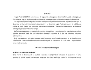 Evolución

  Según Porter (1992,14) la primera etapa de la gerencia estratégica se denomina formulación estratégica y el
proceso en el cual los administradores formulaban la estrategia recibió el nombre de planeación estratégica.
  La segunda etapa se configura cuando las investigaciones permiten determinar la importancia de lo que se
denomina configuración interna de la organización y se denominó según Porter planeación de habilidades,
donde se había creado una importante disciplina administrativa y los ejecutivos ejercitaban la planeación
estratégica y se prosperaba en el campo.
 La Tercera etapa se dio en respuesta de cambios socio-políticos y tecnológicos, las organizaciones realizan
grandes esfuerzos para dar una respuesta estratégica oportuna a lo que se denominó respuesta
administrativa.
 En la cuarta etapa H. Igor Ansoff unifica el estilo incrementa con el intra emprendedor en las organizaciones
considerando a esta última administración como estratégica, tal que asegure un futuro viable a la organización
en su medio ambiente.


                                    Modelos de la Gerencia Estratégica


1. MODELO DE RUSSEL ACKOFF.
En el modelo de Russel Ackoff se resalta la necesidad de comprender la naturaleza de los cambios en forma
global y no parcial, para lo cual se debe desarrollar una mejor visión del mundo en concordancia con los
 