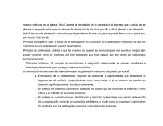 nuevos métodos de la época. Ackoff aborda la necesidad de la planeación al expresar que cuando no se
planea no se puede evitar que nos alcance la planeación de los otros, por ello el lema planear o ser planeado.
Ackoff apunta a la planeación interactiva que dependiendo de tres principios se puede llevar a cabo, estos son:
(cfr.Ackoff, 1983:88-98)
Principio participativo: Solo a través de la participación en el proceso de la planeación interactiva es que los
miembros de una organización pueden desarrollarse.
Principio de continuidad: Debido a que los eventos no pueden ser pronosticados con exactitud, ningún plan
puede funcionar como se esperaba por bien preparado que haya estado, por ello deben ser observados
permanentemente.
  Principios holísticos: El principio de coordinación e integración relacionadas se planean simultánea e
  interdependientemente para conseguir mejores resultados.
A continuación se describen las fases del modelo de planeación interactivo propuesto por Ackoff:
           Formulación de la problemática: conjunto de amenazas y oportunidades que enfrentaría la
              organización si continúa comportándose como hasta ahora y si su entorno no cambia su
              dirección significativamente. Esta fase comprende:
          o   Un análisis de sistemas: Descripción detallada del estado que se encuentra la empresa y como
              influye y es influida por su medio ambiente.
          o   Un análisis de las obstrucciones: Identificación y definición de las trabas que impiden el desarrollo
              de la organización, teniendo en cuenta las debilidades, el modo como se organizan y administran
              los conflictos con los participantes externos y otros del medio ambiente.
 
