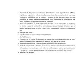  Preparación de Proyecciones de referencia: Extrapolaciones desde el pasado hacia el futuro,
   empleándose suposiciones críticas sobre las que se basan las expectativas de la empresa y
   proyecciones relacionadas con la provisión y consumo de los recursos críticos, con esta
   información se prepara el escenario idealizando el futuro, para revelar las consecuencias que
   tendrá la conducta actual y las suposiciones de la empresa.
 Planeación de los fines: Se diseña el futuro más deseable a través de las metas, los objetivos y
   los ideales, empezando por los últimos por medio de un diseño idealizado del sistema que se
   opera o se propone operar (cfr.Ackoff 1983:131-205). Los pasos que intervienen en este diseño
   son:
 Selección de la misión.
 Especificación de las propiedades deseadas del diseño.
 Diseño del sistema.
 Planeación de los medios: En esta etapa se planean los medios para aproximarse al futuro
   deseado comparándolo con el escenario de referencia para detectar las brechas.
 Planeación de los recursos: Cuales recursos se requerirán y como se obtendrán?
 Diseño de la implantación y el control: Necesaria para obtener la retroalimentación a través de la
   vigilancia de la organización y su medio ambiente, decidiendo quien va a ser que, cuando, donde
   y como se va a controlar la implementación y sus consecuencias. (cfr Ackoff. 1983. 283-302).
 Modifique si es necesario.
 