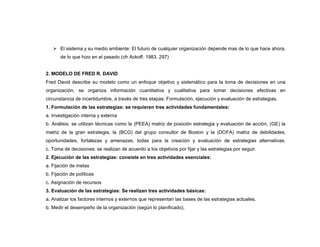  El sistema y su medio ambiente: El futuro de cualquier organización depende mas de lo que hace ahora,
       de lo que hizo en el pasado (cfr Ackoff. 1983. 297)


2. MODELO DE FRED R. DAVID
Fred David describe su modelo como un enfoque objetivo y sistemático para la toma de decisiones en una
organización, se organiza información cuantitativa y cualitativa para tomar decisiones efectivas en
circunstancia de incertidumbre, a través de tres etapas: Formulación, ejecución y evaluación de estrategias.
1. Formulación de las estrategias: se requieren tres actividades fundamentales:
a. Investigación interna y externa
b. Análisis: se utilizan técnicas como la (PEEA) matriz de posición estrategia y evaluación de acción, (GE) la
matriz de la gran estrategia, la (BCG) del grupo consultor de Boston y la (DOFA) matriz de debilidades,
oportunidades, fortalezas y amenazas, todas para la creación y evaluación de estrategias alternativas.
c. Toma de decisiones: se realizan de acuerdo a los objetivos por fijar y las estrategias por seguir.
2. Ejecución de las estrategias: consiste en tres actividades esenciales:
a. Fijación de metas
b. Fijación de políticas
c. Asignación de recursos
3. Evaluación de las estrategias: Se realizan tres actividades básicas:
a. Analizar los factores internos y externos que representan las bases de las estrategias actuales.
b. Medir el desempeño de la organización (según lo planificado).
 