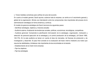 c. Tomar medidas correctivas para verificar el curso de la acción.
En cuanto al modelo general, David apunta a abarcar toda la empresa, se centra en el crecimiento general y
global de la organización. Brinda una interrelación entre los componentes más importantes del proceso de la
administración estratégica en forma dinámica y continua.
El modelo de gerencia estratégica de David menciona los siguientes pasos:
- Identificar estrategias, objetivos y misiones actuales
- Auditoría externa: Analizando las tendencias sociales, políticas, económicas, tecnológicas, competitivas.
- Auditoria gerencial: Comprende la planificación (formulación de la estrategia), organización, motivación y
selección de personal (ejecución de la estrategia) y el control (evaluación de la estrategia). (cfr David 1990,
140-175). En la esta auditoría se tienen en cuenta el área de mercadeo, de finanzas de producción y de
investigación y desarrollo. El paso final consiste en la evaluación del factor interno mediante una matriz que
resume las debilidades y fortalezas más importantes de las encontradas en el estudio.
- Establecimiento de la misión de la empresa
- Fijar los objetivos
- Fijar las estrategias
 