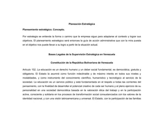Planeación Estratégica

Planeamiento estratégico. Concepto.

Por estrategia se entiende la forma o camino que la empresa sigue para adaptarse al contexto y lograr sus
objetivos. El planeamiento estratégico será entonces la guía de acción administrativa que con la mira puesta
en el objetivo nos puede llevar a su logro a partir de la situación actual.



                         Bases Legales de la Supervisión Estratégica en Venezuela


                           Constitución de la República Bolivariana de Venezuela

Artículo 102. La educación es un derecho humano y un deber social fundamental, es democrática, gratuita y
obligatoria. El Estado la asumirá como función indeclinable y de máximo interés en todos sus niveles y
modalidades, y como instrumento del conocimiento científico, humanístico y tecnológico al servicio de la
sociedad. La educación es un servicio público y está fundamentada en el respeto a todas las corrientes del
pensamiento, con la finalidad de desarrollar el potencial creativo de cada ser humano y el pleno ejercicio de su
personalidad en una sociedad democrática basada en la valoración ética del trabajo y en la participación
activa, consciente y solidaria en los procesos de transformación social consustanciados con los valores de la
identidad nacional, y con una visión latinoamericana y universal. El Estado, con la participación de las familias
 