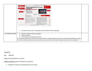 1. Lee atentamente ycontu compañeroescribe ladefiniciónde cadaparte.
ACTIVIDADDE CIERRE 2. Recorta y pegala noticiaque elegiste
3. Señalasuspartes
4. Lee la noticiaycuenta de que se trata.
El residente orientaráalosalumnosyrealizaráenseñanzaindividualizadaparaque elloscomprendanrápidamente.Luego
losalumnosdeberánexponersustareasycontar de qué se trata la noticiaque trabajaronpara todossus compañeros.
Clase N°: 4
Día: /06/2015
Tema: Texto periodístico: La noticia
Objetivo Específico: Que el alumno/a sea capaz de:
 Identificar el proceso de elaboración de una noticia.
 