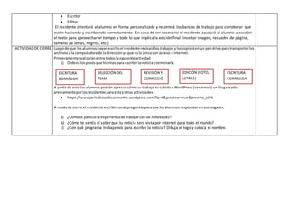 Escritor
 Editor
El residente orientará al alumno en forma personalizada y recorrerá los bancos de trabajo para corroborar que
estén haciendo y escribiendo correctamente. En caso de ser necesario el residente ayudará al alumno a escribir
el texto para aprovechar el tiempo y todo lo que implica la edición final (insertar imagen, recuadro de página,
tamaño de letras, negrita, etc.)
ACTIVIDADDE CIERRE Luegode que losalumnoshayanescritoel residente revisarálostrabajos yloscopiaráen un pendrive paratransportarlos
archivosa la computadorade la direcciónyaque esla únicacon acceso a internet.
Primeramenterealizaránentre todoslasiguiente actividad
1) Ordenalospasosque hicimospara escribirlanoticiayterminarla.
A partirde estolosalumnospodránapreciarcómosu trabajo essubidoa WordPress (veranexo) unblogcreado
previamenteporlosresidentesparaestayotras actividades.
 https://wwwperiodistasdesanmartin.wordpress.com/?p=6&preview=true&preview_id=6
A modode cierre el residente escribiráunaspreguntasparaque losalumnos respondanensushogares:
a) ¿Cómote pareciólaexperienciade trabajarconlas notebooks?
b) ¿Cómo te sentís al saber que tu noticia será vista por internet para todo el mundo?
c) ¿Con qué programa trabajamos para escribir la noticia? Dibuja el logo y coloca el nombre.
SELECCIÓN DEL
TEMA
ESCRITURA
BORRADOR
REVISIÓN Y
CORRECCIÓ
N
ESCRITURA
CORREGIDA
EDICIÓN (FOTO,
LETRAS)
 