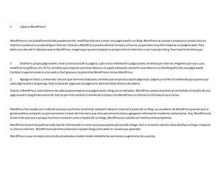 • ¿Qué esWordPress?
WordPressesuna plataformadonde puedesescribir,modificarartículosycrear una páginaweboun blog.WordPressse usapara empezartu propiositioen
Internetopublicartu propioblogenInternet.Gracias a WordPresspuedesahorrartiempoyesfuerzo,yaque hace muyfácil empezarunapáginaweb.Para
darte una ideade lo fabulosoque esWordPress,imaginaque quieresempezartupropiositioenInternetocrear tupropioblog.Para hacerlotendríasque:
1. Diseñartu propiapáginaweb:crearla estructurade tupágina,cuál serála medidade tupágina web,tendríasque crearlas imágenesque vasa usar,
modificarlosgráficos,etc.Enfin,tendríasque empezarconestasideasenun papel ydespuésconvertir esasideasenundiseñográficode unapáginaweb.
Cambiarla aparienciade tusitiowebesfácil graciasa lasplantillasWordPressotemasWordPress.
2. Agregarel textoy contenido:Unavezque terminestodoesto, tendríasque empezaracopiarpáginapor páginay escribirel contenidoque quieresque
cada páginawebo blogtenga.Solola tareade organizarlaspáginaste daría terriblesdoloresde cabeza.
Gracias a WordPress,estosdoloresde cabezaparaempezarunapáginawebo blogson erradicados.WordPressseparamuybienel contenidoyel diseñode una
páginawebo blogdinámicamente.Estote permite cambiarel diseñode tublogositioWordPresssinafectarlainformaciónque tienes.
WordPressfue creadocon laideade proveerunaforma sencillade compartirideasenInternetatravésde un blog.Loscreadoresde WordPressqueríanque la
gente pudieracompartirsuspensamientosatravésde Internetyque otraspersonaslosleany agregaraninformaciónmediante comentarios.Hoy,WordPresses
muchomás que esoy aunque muchosloconocencomo el padre de los blogs,WordPressesusandoconmuchosotrospropósitos.
WordPresste permite publicartodotipode informaciónsintenerque preocuparte porescribircódigo.Aúnsi notienesideade cómodiseñarun blogo empezar
tu sitioenInternet, WordPresste permitecomenzartupropioblogositiowebsin muchoque aprender.
WordPressesque siempre estásiendoactualizadoymodernizadomediantelasopinionesysugerenciasde usuarios.
 