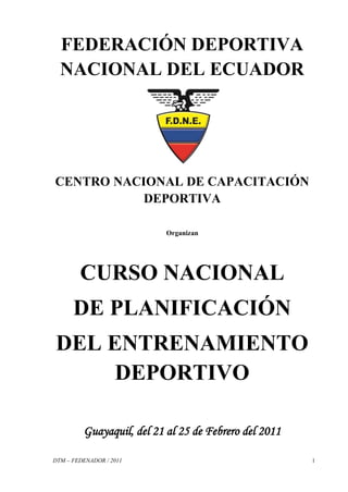 FEDERACIÓN DEPORTIVA
  NACIONAL DEL ECUADOR




CENTRO NACIONAL DE CAPACITACIÓN
           DEPORTIVA

                           Organizan




        CURSO NACIONAL
      DE PLANIFICACIÓN
DEL ENTRENAMIENTO
     DEPORTIVO

         Guayaquil, del 21 al 25 de Febrero del 2011

DTM – FEDENADOR / 2011                                 1
 
