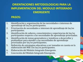 ORIENTACIONES METODOLOGICAS PARA LA
IMPLEMENTACION DEL MODULO INTEGRADO
EMERGENTE
1. Identificación y organización de las necesidades e intereses de
aprendizaje de las/os participantes.
2. Priorización de necesidades e intereses de aprendizaje de las/os
participantes.
3. Identificación de saberes, conocimientos y experiencias de las/os
participantes respecto a las necesidades de aprendizaje priorizadas.
4. Identificación de temas generadores y temáticas a desarrollar y
profundizar para atender a las necesidades de aprendizaje
priorizadas por las/os participantes.
5. Definición de estrategias educativas a ser tomadas en cuenta en la
elaboración del MIE con las/os participantes.
6. Elaboración del Módulo Integrado Emergente.
7. Concreción del Módulo Integrado Emergente.
PASOS:
 