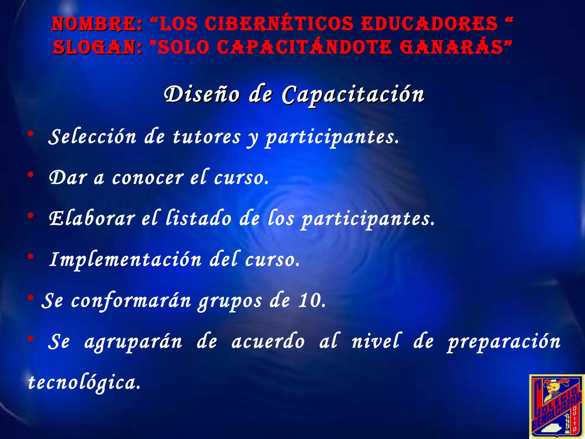 NOMBRE:  “Los Cibernéticos educadores “ SLOGAN:  "Solo Capacitándote ganarás” Diseño de Capacitación Selección de tutores y participantes. Dar a conocer el curso. Elaborar el listado de los participantes. Implementación del curso. Se conformarán grupos de 10. Se agruparán de acuerdo al nivel de preparación tecnológica. 