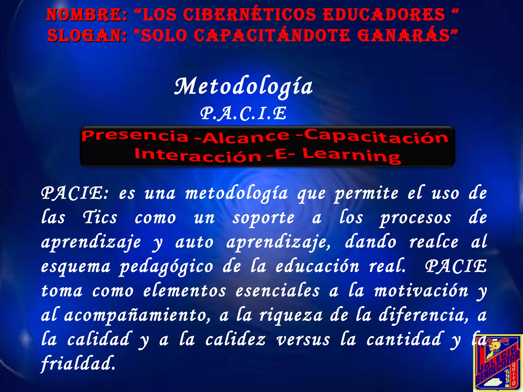 NOMBRE:  “Los Cibernéticos educadores “ SLOGAN:  "Solo Capacitándote ganarás” Metodología P.A.C.I.E PACIE: es una metodología que permite el uso de las Tics como un soporte a los procesos de aprendizaje y auto aprendizaje, dando realce al esquema pedagógico de la educación real.  PACIE toma como elementos esenciales a la motivación y al acompañamiento, a la riqueza de la diferencia, a la calidad y a la calidez versus la cantidad y la frialdad. 