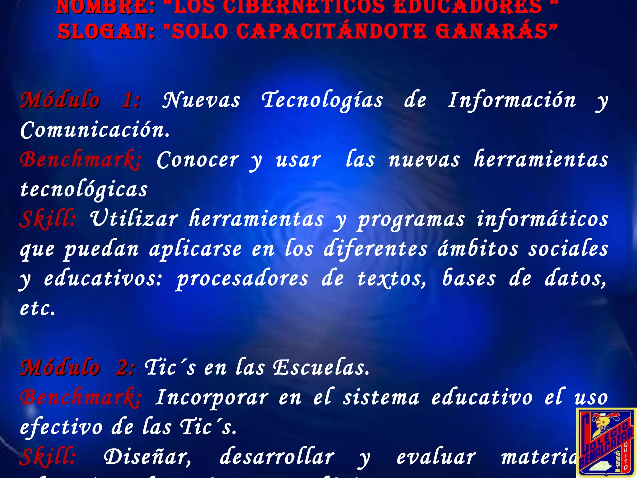 Módulo 1:  Nuevas Tecnologías de Información y Comunicación. Benchmark:   Conocer y usar  las nuevas herramientas tecnológicas Skill:   Utilizar herramientas y programas informáticos que puedan aplicarse en los diferentes ámbitos sociales y educativos: procesadores de textos, bases de datos, etc. Módulo  2:  Tic´s en las Escuelas. Benchmark:  Incorporar en el sistema educativo el uso efectivo de las Tic´s. Skill:  Diseñar, desarrollar y evaluar materiales educativos de carácter tecnológico. NOMBRE:  “Los Cibernéticos educadores “ SLOGAN:  "Solo Capacitándote ganarás” 