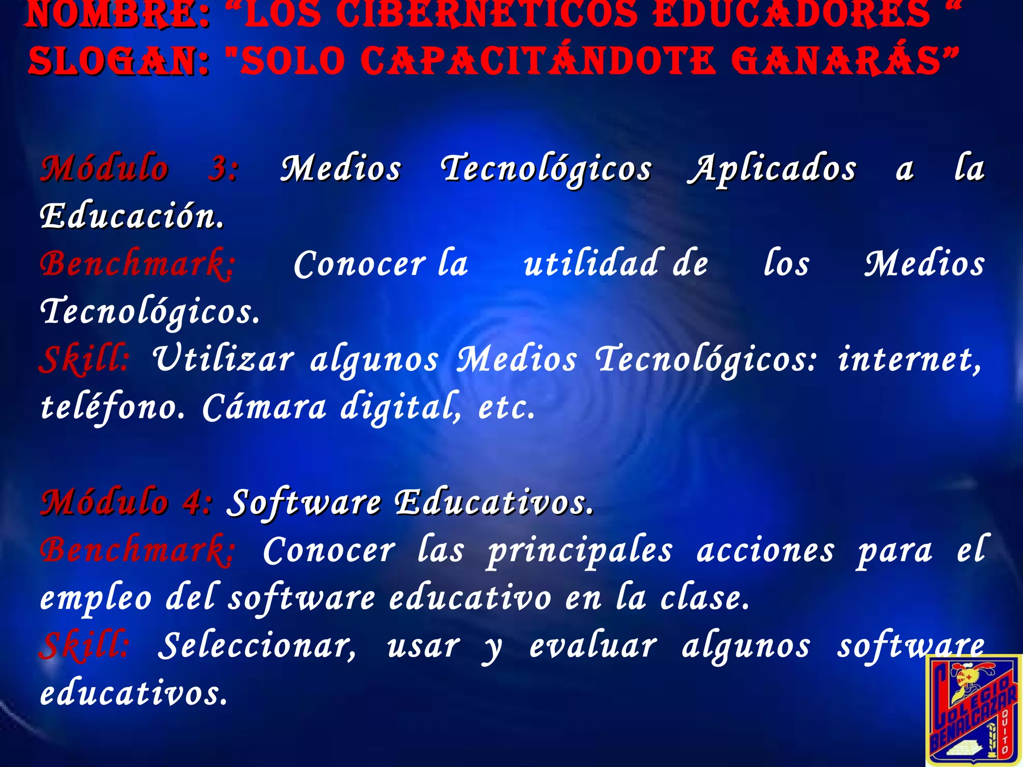 Módulo 3:  Medios Tecnológicos Aplicados a la Educación. Benchmark:  Conocer la utilidad de los Medios Tecnológicos.  Skill:  Utilizar algunos Medios Tecnológicos: internet, teléfono. Cámara digital, etc. Módulo 4:  Software Educativos. Benchmark:  Conocer las principales acciones para el empleo del software educativo en la clase. Skill:  Seleccionar, usar y evaluar algunos software educativos. NOMBRE:  “Los Cibernéticos educadores “ SLOGAN:  "Solo Capacitándote ganarás” 