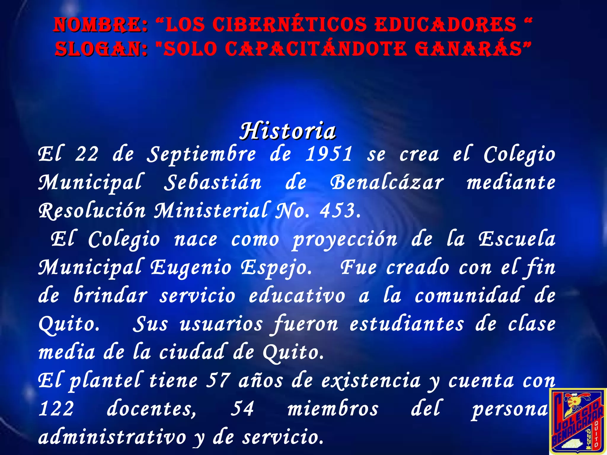 NOMBRE:  “Los Cibernéticos educadores “ SLOGAN:  "Solo Capacitándote ganarás” Historia El 22 de Septiembre de 1951 se crea el Colegio Municipal Sebastián de Benalcázar mediante Resolución Ministerial No. 453. El Colegio nace como proyección de la Escuela Municipal Eugenio Espejo.  Fue creado con el fin de brindar servicio educativo a la comunidad de Quito.  Sus usuarios fueron estudiantes de clase media de la ciudad de Quito.  El plantel tiene 57 años de existencia y cuenta con 122 docentes, 54 miembros del personal administrativo y de servicio. 