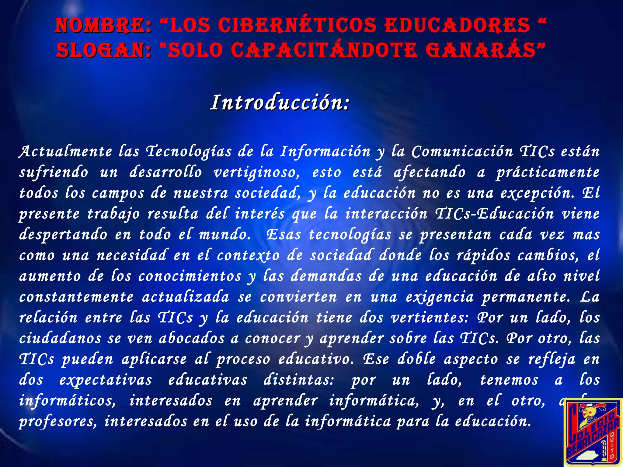 NOMBRE:  “Los Cibernéticos educadores “ SLOGAN:  "Solo Capacitándote ganarás” Introducción: Actualmente las Tecnologías de la Información y la Comunicación TICs están sufriendo un desarrollo vertiginoso, esto está afectando a prácticamente todos los campos de nuestra sociedad, y la educación no es una excepción. El presente trabajo resulta del interés que la interacción TICs-Educación viene despertando en todo el mundo.  Esas tecnologías se presentan cada vez mas como una necesidad en el contexto de sociedad donde los rápidos cambios, el aumento de los conocimientos y las demandas de una educación de alto nivel constantemente actualizada se convierten en una exigencia permanente. La relación entre las TICs y la educación tiene dos vertientes: Por un lado, los ciudadanos se ven abocados a conocer y aprender sobre las TICs. Por otro, las TICs pueden aplicarse al proceso educativo. Ese doble aspecto se refleja en dos expectativas educativas distintas: por un lado, tenemos a los informáticos, interesados en aprender informática, y, en el otro, a los profesores, interesados en el uso de la informática para la educación. 