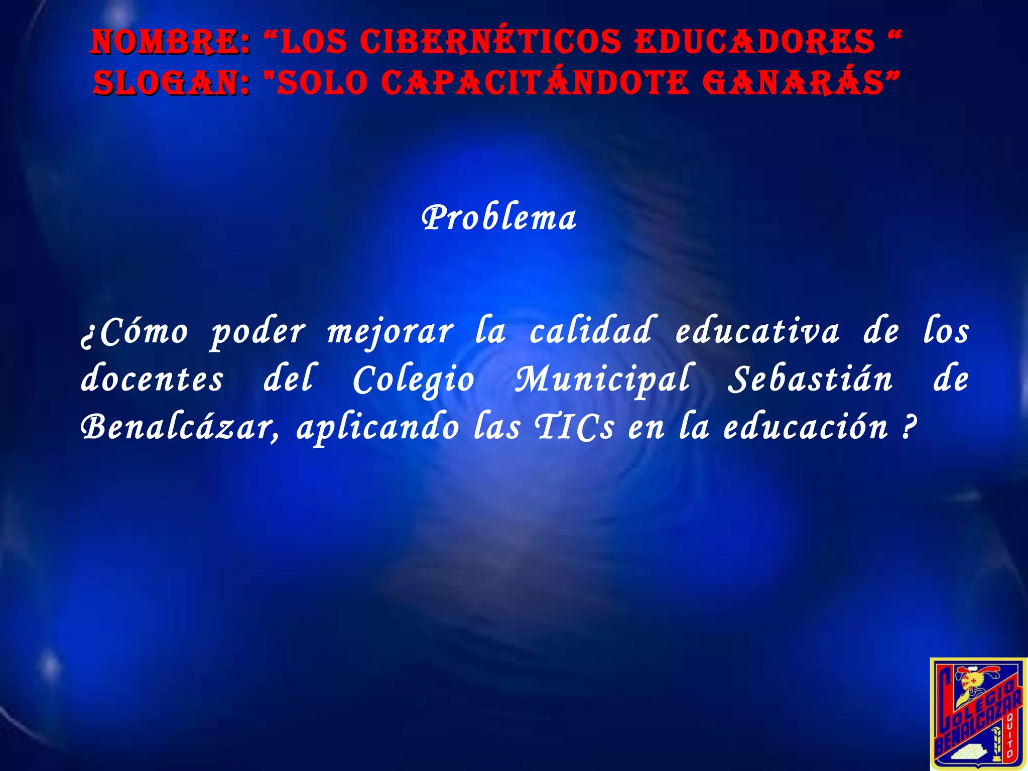 NOMBRE:  “Los Cibernéticos educadores “ SLOGAN:  "Solo Capacitándote ganarás” Problema ¿Cómo poder mejorar la calidad educativa de los docentes del  Colegio Municipal Sebastián de Benalcázar , aplicando las TICs en la educación ? 