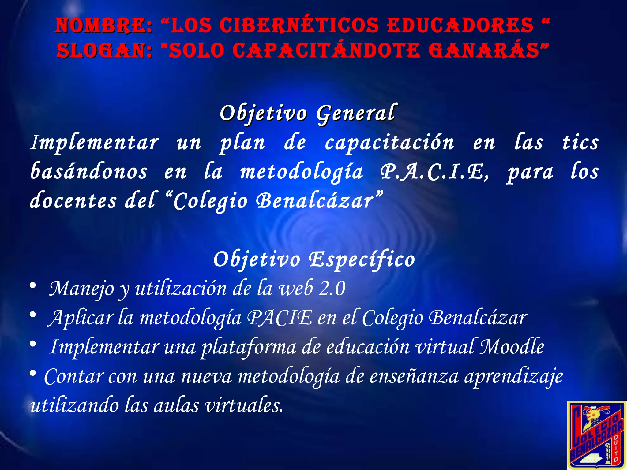 NOMBRE:  “Los Cibernéticos educadores “ SLOGAN:  "Solo Capacitándote ganarás” Objetivo General  I mplementar un plan de capacitación en las tics basándonos en la metodología P.A.C.I.E, para los docentes del “Colegio Benalcázar”  Objetivo Específico Manejo y utilización de la web 2.0 Aplicar la metodología PACIE en el Colegio Benalcázar Implementar una plataforma de educación virtual Moodle Contar con una nueva metodología de enseñanza aprendizaje utilizando las aulas virtuales.   