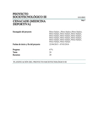 PEOYECTO
SOCIOTECNOLÓGICO III 13/11/2015
CENACADE (MEDICINA
DEPORTIVA)
http://
Encargado del proyecto Pérez Sailyn , Pérez Sailyn, Pérez Sailyn,
Pérez Sailyn, Pérez Sailyn, Pérez Sailyn,
Pérez Sailyn, Pérez Sailyn, Pérez Sailyn,
Pérez Sailyn, Pérez Sailyn, Pérez Sailyn,
Pérez Sailyn, Pérez Sailyn, Pérez Sailyn,
Pérez Sailyn, Pérez Sailyn
Fechas de inicio y fin del proyecto 22/04/2015 - 07/03/2016
Progreso 67%
Tarea 24
Recursos 20
PLANIFICACIÓN DEL PROYECTO SOCIOTECNOLÓGICO III
 