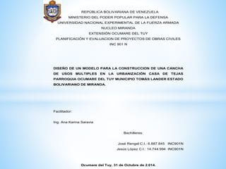 REPÚBLICA BOLIVARIANA DE VENEZUELA 
MINISTERIO DEL PODER POPULAR PARA LA DEFENSA 
UNIVERSIDAD NACIONAL EXPERIMENTAL DE LA FUERZA ARMADA 
NUCLEO MIRANDA 
EXTENSIÓN OCUMARE DEL TUY 
PLANIFICACIÓN Y EVALUACION DE PROYECTOS DE OBRAS CIVILES 
INC 901 N 
DISEÑO DE UN MODELO PARA LA CONSTRUCCION DE UNA CANCHA 
DE USOS MULTIPLES EN LA URBANIZACIÓN CASA DE TEJAS 
PARROQUIA OCUMARE DEL TUY MUNICIPIO TOMÁS LANDER ESTADO 
BOLIVARIANO DE MIRANDA. 
Facilitador: 
Ing. Ana Karina Saravia 
Bachilleres: 
José Rengel C.I.: 6.887.845 INC901N 
Jesús López C.I.: 14.744.994 INC901N 
Ocumare del Tuy, 31 de Octubre de 2.014. 
 