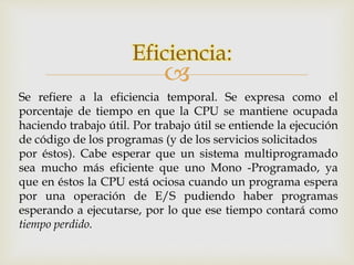 Eficiencia: 
 
Se refiere a la eficiencia temporal. Se expresa como el 
porcentaje de tiempo en que la CPU se mantiene ocupada 
haciendo trabajo útil. Por trabajo útil se entiende la ejecución 
de código de los programas (y de los servicios solicitados 
por éstos). Cabe esperar que un sistema multiprogramado 
sea mucho más eficiente que uno Mono -Programado, ya 
que en éstos la CPU está ociosa cuando un programa espera 
por una operación de E/S pudiendo haber programas 
esperando a ejecutarse, por lo que ese tiempo contará como 
tiempo perdido. 
 