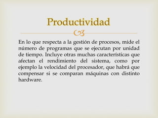 Productividad 
 
En lo que respecta a la gestión de procesos, mide el 
número de programas que se ejecutan por unidad 
de tiempo. Incluye otras muchas características que 
afectan el rendimiento del sistema, como por 
ejemplo la velocidad del procesador, que habrá que 
compensar si se comparan máquinas con distinto 
hardware. 
 