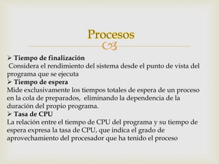 Procesos 
 
 Tiempo de finalización 
Considera el rendimiento del sistema desde el punto de vista del 
programa que se ejecuta 
 Tiempo de espera 
Mide exclusivamente los tiempos totales de espera de un proceso 
en la cola de preparados, eliminando la dependencia de la 
duración del propio programa. 
 Tasa de CPU 
La relación entre el tiempo de CPU del programa y su tiempo de 
espera expresa la tasa de CPU, que indica el grado de 
aprovechamiento del procesador que ha tenido el proceso 
 
