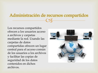 Administración de recursos compartidos 
 
Los recursos compartidos 
ofrecen a los usuarios acceso 
a archivos y carpetas 
mediante la red. Usando las 
carpetas de datos 
compartidas ofrecen un lugar 
central para el acceso común 
de los usuarios a los archivos 
y facilitar las copias de 
seguridad de los datos 
contenidos en dichos 
archivos. 
 