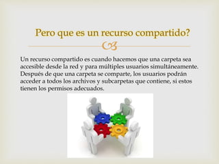 Pero que es un recurso compartido? 
 
Un recurso compartido es cuando hacemos que una carpeta sea 
accesible desde la red y para múltiples usuarios simultáneamente. 
Después de que una carpeta se comparte, los usuarios podrán 
acceder a todos los archivos y subcarpetas que contiene, si estos 
tienen los permisos adecuados. 
 