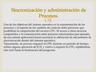 Sincronización y administración de 
Procesos. 
 
Uno de los objetivos del sistema operativo es la representación de los 
procesos y el soporte de los cambios de contexto entre procesos, que 
posibilitan la compartición del recurso CPU. El acceso a otros recursos 
compartidos y la comunicación entre procesos relacionados (por ejemplo, 
de una misma aplicación) hacen necesaria la utilización de mecanismos de 
sincronización dentro del sistema operativo. 
Típicamente, un proceso requiere la CPU durante un periodo de tiempo, 
realiza alguna operación de E/S, y vuelve a requerir la CPU, repitiéndose 
este ciclo hasta la finalización del programa. 
 