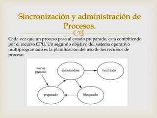 Sincronización y administración de 
Procesos. 
 
Cada vez que un proceso pasa al estado preparado, está compitiendo 
por el recurso CPU. Un segundo objetivo del sistema operativo 
multiprogramado es la planificación del uso de los recursos de 
proceso. 
 