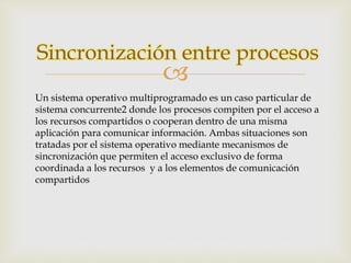Sincronización entre procesos 
 
Un sistema operativo multiprogramado es un caso particular de 
sistema concurrente2 donde los procesos compiten por el acceso a 
los recursos compartidos o cooperan dentro de una misma 
aplicación para comunicar información. Ambas situaciones son 
tratadas por el sistema operativo mediante mecanismos de 
sincronización que permiten el acceso exclusivo de forma 
coordinada a los recursos y a los elementos de comunicación 
compartidos 
 