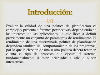Introducción: 
 
Evaluar la calidad de una política de planificación es 
complejo y presenta diferentes perspectivas, dependiendo de 
los intereses de las aplicaciones, lo que lleva a definir 
previamente un conjunto de parámetros de rendimiento. El 
rendimiento de una determinada política de planificación 
dependerá también del comportamiento de los programas, 
por lo que la elección de una u otra política deberá tener en 
cuenta el tipo de procesos que ejecuta el sistema, 
fundamentalmente si están orientados a cálculo o son 
interactivos. 
 