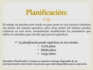 Planificación: 
 
El trabajo de planificación reside en gran parte en una función scheduler 
del núcleo del sistema operativo, pero otras partes del sistema pueden 
colaborar en esta tarea, normalmente modificando los parámetros que 
utiliza el scheduler para decidir qué proceso planificar. 
 La planificación puede repartirse en tres niveles: 
• Corto plazo 
• Medio plazo 
• Largo plazo 
Scheduler (Planificador): Consiste en repartir el tiempo disponible de un 
microprocesador entre todos los procesos que están disponibles para su ejecución. 
 