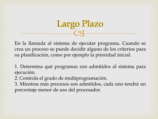 Largo Plazo 
 
En la llamada al sistema de ejecutar programa. Cuando se 
crea un proceso se puede decidir alguno de los criterios para 
su planificación, como por ejemplo la prioridad inicial. 
1. Determina qué programas son admitidos al sistema para 
ejecución. 
2. Controla el grado de multiprogramación. 
3. Mientras más procesos son admitidos, cada uno tendrá un 
porcentaje menor de uso del procesador. 
 