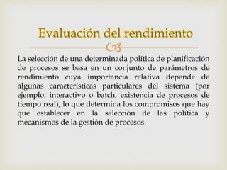 Evaluación del rendimiento 
 
La selección de una determinada política de planificación 
de procesos se basa en un conjunto de parámetros de 
rendimiento cuya importancia relativa depende de 
algunas características particulares del sistema (por 
ejemplo, interactivo o batch, existencia de procesos de 
tiempo real), lo que determina los compromisos que hay 
que establecer en la selección de las política y 
mecanismos de la gestión de procesos. 
 