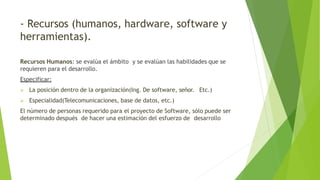 - Recursos (humanos, hardware, software y
herramientas).
Recursos Humanos: se evalúa el ámbito y se evalúan las habilidades que se
requieren para el desarrollo.
Especificar:
 La posición dentro de la organización(Ing. De software, señor. Etc.)
 Especialidad(Telecomunicaciones, base de datos, etc.)
El número de personas requerido para el proyecto de Software, sólo puede ser
determinado después de hacer una estimación del esfuerzo de desarrollo
 