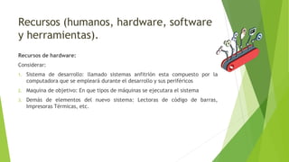 Recursos (humanos, hardware, software
y herramientas).
Recursos de hardware:
Considerar:
1. Sistema de desarrollo: llamado sistemas anfitrión esta compuesto por la
computadora que se empleará durante el desarrollo y sus periféricos
2. Maquina de objetivo: En que tipos de máquinas se ejecutara el sistema
3. Demás de elementos del nuevo sistema: Lectoras de código de barras,
Impresoras Térmicas, etc.
 