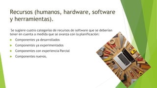 Recursos (humanos, hardware, software
y herramientas).
Se sugiere cuatro categorías de recursos de software que se deberían
tener en cuenta a medida que se avanza con la planificación:
 Componentes ya desarrollados
 Componentes ya experimentados
 Componentes con experiencia Parcial
 Componentes nuevos.
 
