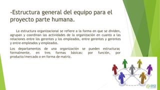 -Estructura general del equipo para el
proyecto parte humana.
La estructura organizacional se refiere a la forma en que se dividen,
agrupan y coordinan las actividades de la organización en cuanto a las
relaciones entre los gerentes y los empleados, entre gerentes y gerentes
y entre empleados y empleados.
Los departamentos
formalmente, en
de una organización se
tres formas básicas:
pueden estructurar,
por función, por
producto/mercado o en forma de matriz.
 