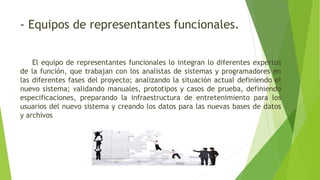 - Equipos de representantes funcionales.
El equipo de representantes funcionales lo integran lo diferentes expertos
de la función, que trabajan con los analistas de sistemas y programadores en
las diferentes fases del proyecto; analizando la situación actual definiendo el
nuevo sistema; validando manuales, prototipos y casos de prueba, definiendo
especificaciones, preparando la infraestructura de entretenimiento para los
usuarios del nuevo sistema y creando los datos para las nuevas bases de datos
y archivos
 