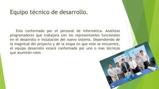 Equipo técnico de desarrollo.
Esta conformado por el personal de informática. Analistas
programadores que trabajara con los representantes funcionales
en el desarrollo e instalación del nuevo sistema. Dependiendo de
la magnitud del proyecto y de la etapa en que este se encuentre,
el equipo desarrollo estará conformado por uno o mas técnicos
que asumirán roles.
 