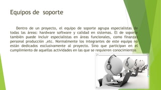 Equipos de soporte
Dentro de un proyecto, el equipo de soporte agrupa especialistas de
todas las áreas: hardware software y calidad en sistemas. El de soporte
también puede incluir especialistas en áreas funcionales, como finanzas
personal producción ,etc. Normalmente los integrantes de este equipo no
están dedicados exclusivamente al proyecto. Sino que participan en el
cumplimiento de aquellas actividades en las que se requieren conocimientos
 
