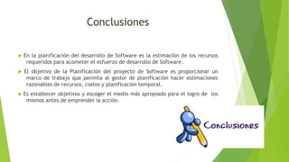 Conclusiones
 En la planificación del desarrollo de Software es la estimación de los recursos
requeridos para acometer el esfuerzo de desarrollo de Software.
 El objetivo de la Planificación del proyecto de Software es proporcionar un
marco de trabajo que permita al gestor de planificación hacer estimaciones
razonables de recursos, costos y planificación temporal.
 Es establecer objetivos y escoger el medio más apropiado para el logro de los
mismos antes de emprender la acción.
 