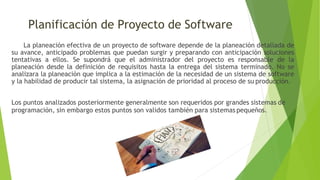 Planificación de Proyecto de Software
La planeación efectiva de un proyecto de software depende de la planeación detallada de
su avance, anticipado problemas que puedan surgir y preparando con anticipación soluciones
tentativas a ellos. Se supondrá que el administrador del proyecto es responsable de la
planeación desde la definición de requisitos hasta la entrega del sistema terminado. No se
analizara la planeación que implica a la estimación de la necesidad de un sistema de software
y la habilidad de producir tal sistema, la asignación de prioridad al proceso de su producción.
Los puntos analizados posteriormente generalmente son requeridos por grandes sistemas de
programación, sin embargo estos puntos son validos también para sistemas pequeños.
 