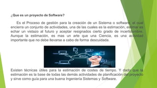 ¿Que es un proyecto de Software?
Es el Proceso de gestión para la creación de un Sistema o software, el cual
encierra un conjunto de actividades, una de las cuales es la estimación, estimar es
echar un vistazo al futuro y aceptar resignados cierto grado de incertidumbre.
Aunque la estimación, es mas un arte que una Ciencia, es una actividad
importante que no debe llevarse a cabo de forma descuidada.
Existen técnicas útiles para la estimación de costes de tiempo. Y dado que la
estimación es la base de todas las demás actividades de planificación del proyecto
y sirve como guía para una buena Ingeniería Sistemas y Software.
 