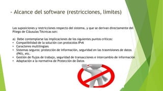 - Alcance del software (restricciones, limites)
Las suposiciones y restricciones respecto del sistema, y que se derivan directamente del
Pliego de Cláusulas Técnicas son:
a) Debe contemplarse las implicaciones de los siguientes puntos críticos:
• Compatibilidad de la solución con protocolos IPv6
• Caracteres multilingües
• Sistemas seguros: protección de información, seguridad en las trasmisiones de datos
(PKI), etc.
• Gestión de flujos de trabajo, seguridad de transacciones e intercambio de información
• Adaptación a la normativa de Protección de Datos
 