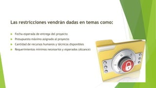 Las restricciones vendrán dadas en temas como:
 Fecha esperada de entrega del proyecto
 Presupuesto máximo asignado al proyecto
 Cantidad de recursos humanos y técnicos disponibles
 Requerimientos mínimos necesarios y esperados (Alcance)
 