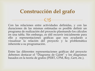 Construcción del grafo
                           
Con las relaciones entre actividades definidas, y con las
duraciones de las mismas estimadas es posible definir un
programa de realización del proyecto plasmando los cálculos
en una tabla. Sin embargo, es útil recurrir inicialmente para
ello a representaciones gráficas que nos ayudarán a
visualizar la relación del proyecto y la problemática
inherente a su programación.

Entre las diferentes representaciones gráficas del proyecto
debemos destacar el “Diagrama de Gantt” y los diagramas
basados en la teoría de grafos (PERT, CPM, Roy, Gert, etc.).
 