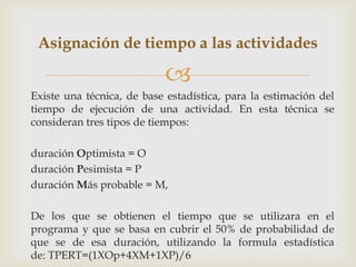 Asignación de tiempo a las actividades

                           
Existe una técnica, de base estadística, para la estimación del
tiempo de ejecución de una actividad. En esta técnica se
consideran tres tipos de tiempos:

duración Optimista = O
duración Pesimista = P
duración Más probable = M,

De los que se obtienen el tiempo que se utilizara en el
programa y que se basa en cubrir el 50% de probabilidad de
que se de esa duración, utilizando la formula estadística
de: TPERT=(1XOp+4XM+1XP)/6
 