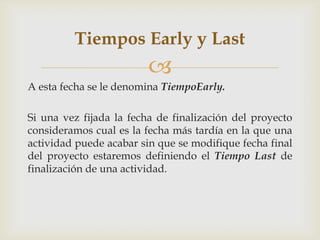 Tiempos Early y Last
                         
A esta fecha se le denomina TiempoEarly.

Si una vez fijada la fecha de finalización del proyecto
consideramos cual es la fecha más tardía en la que una
actividad puede acabar sin que se modifique fecha final
del proyecto estaremos definiendo el Tiempo Last de
finalización de una actividad.
 