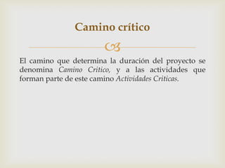 Camino crítico
                       
El camino que determina la duración del proyecto se
denomina Camino Critico, y a las actividades que
forman parte de este camino Actividades Criticas.
 